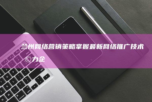 兰州网络营销策略：掌握最新网络推广技术助力企业线上增长